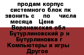 продам корпус системного блок пк звонить с 15 по 30 числа месяца › Цена ­ 600 - Воронежская обл., Бутурлиновский р-н, Бутурлиновка г. Компьютеры и игры » Другое   
